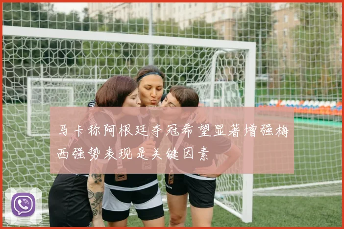 马卡称阿根廷夺冠希望显著增强梅西强势表现是关键因素