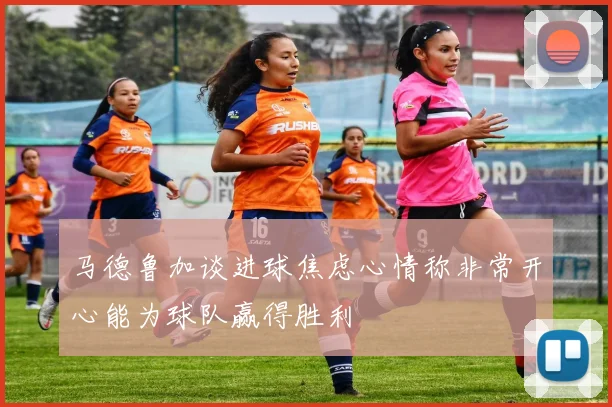 马德鲁加谈进球焦虑心情称非常开心能为球队赢得胜利
