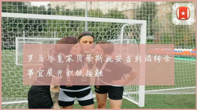罗马与皇家贝蒂斯就安吉利诺转会事宜展开积极接触