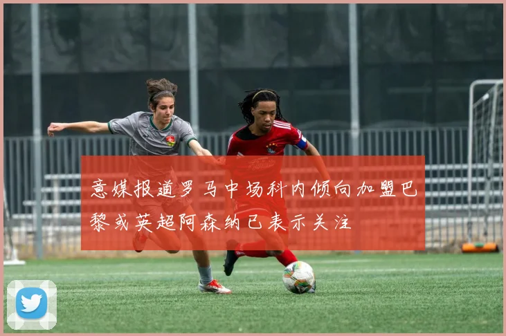 意媒报道罗马中场科内倾向加盟巴黎或英超阿森纳已表示关注