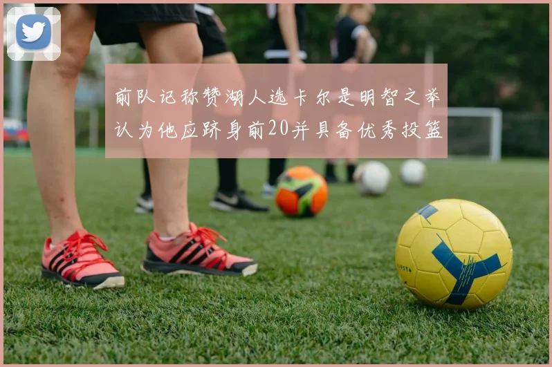前队记称赞湖人选卡尔是明智之举认为他应跻身前20并具备优秀投篮和防守能力