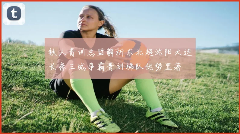 铁人青训总监解析东北超沈阳大连长春三城争霸青训梯队优势显著