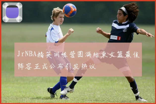 JrNBA精英训练营圆满结束女篮最佳阵容正式公布引发热议