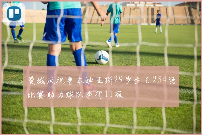 曼城庆祝鲁本迪亚斯29岁生日254场比赛助力球队夺得11冠