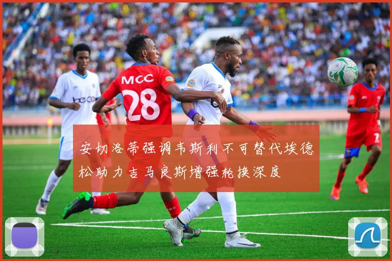 安切洛蒂强调韦斯利不可替代埃德松助力吉马良斯增强轮换深度