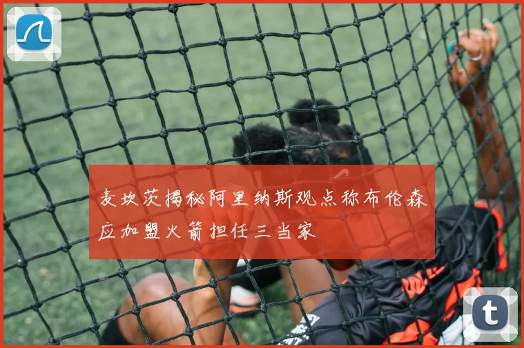 麦坎茨揭秘阿里纳斯观点称布伦森应加盟火箭担任三当家