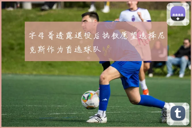 字母哥透露退役后执教愿望选择尼克斯作为首选球队