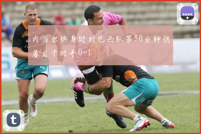 内马尔热身时刻巴西队第50分钟仍落后于对手0-1