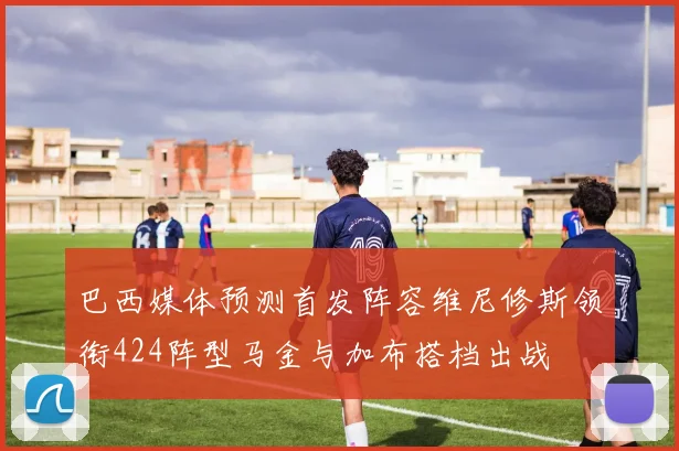 巴西媒体预测首发阵容维尼修斯领衔424阵型马金与加布搭档出战