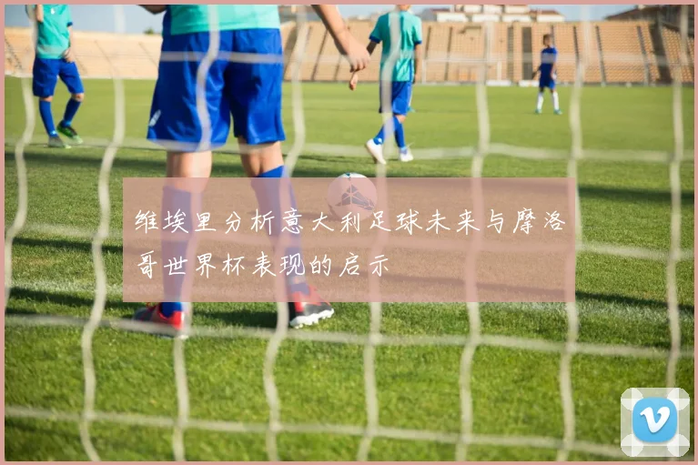 维埃里分析意大利足球未来与摩洛哥世界杯表现的启示