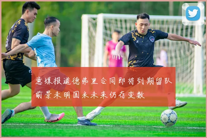 意媒报道德弗里合同即将到期留队前景未明国米未来仍存变数