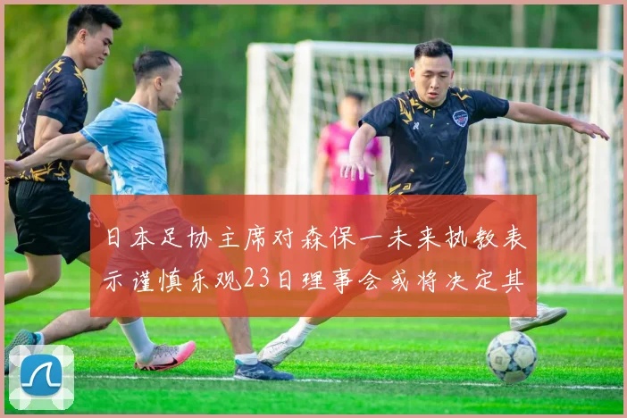 日本足协主席对森保一未来执教表示谨慎乐观23日理事会或将决定其去留