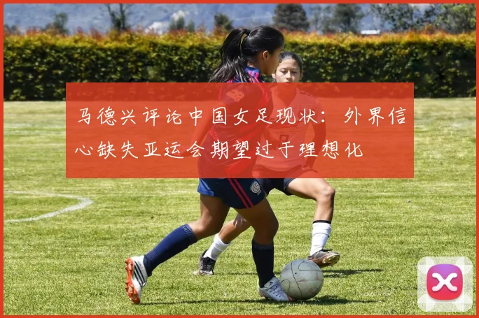 马德兴评论中国女足现状：外界信心缺失亚运会期望过于理想化