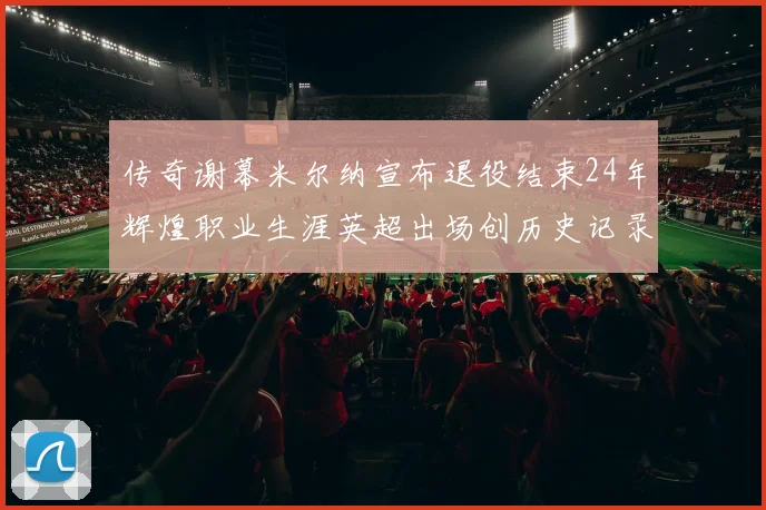 传奇谢幕米尔纳宣布退役结束24年辉煌职业生涯英超出场创历史记录