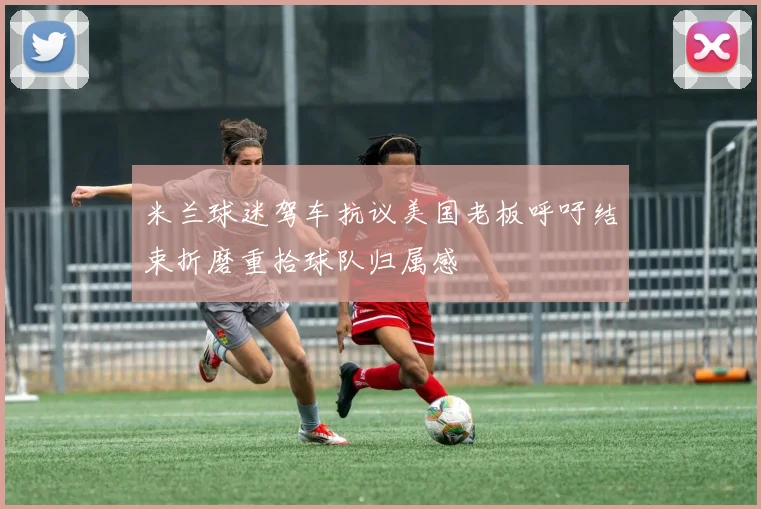 米兰球迷驾车抗议美国老板呼吁结束折磨重拾球队归属感