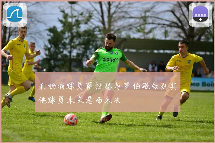 利物浦球员萨拉赫与罗伯逊告别其他球员未来悬而未决
